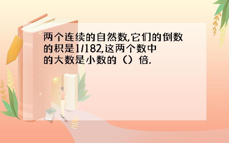 两个连续的自然数,它们的倒数的积是1/182,这两个数中的大数是小数的（）倍.