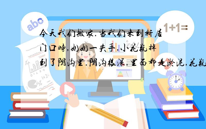 今天我们搬家.当我们来到新居门口时,奶奶一失手,小花瓶掉到了阴沟里.阴沟很深,里面都是淤泥,花瓶已经陷下去三分之一,爸爸