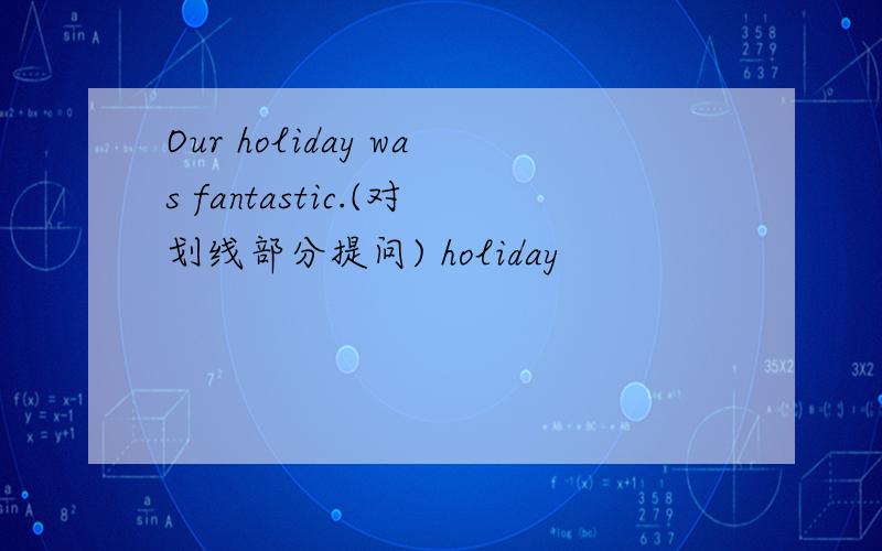 Our holiday was fantastic.(对划线部分提问) holiday