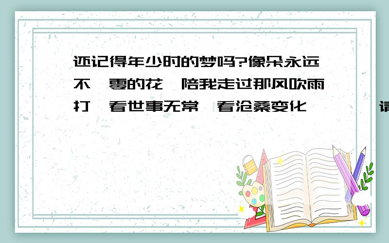 还记得年少时的梦吗?像朵永远不凋零的花,陪我走过那风吹雨打,看世事无常,看沧桑变化…………请问歌名是啥?