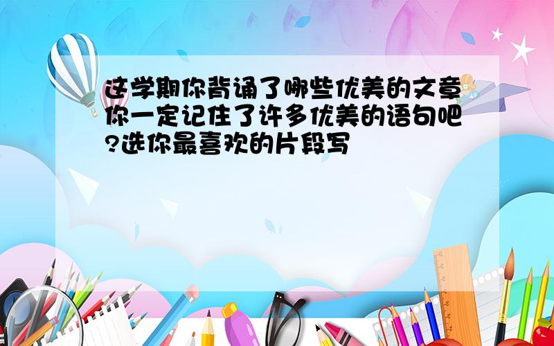 这学期你背诵了哪些优美的文章你一定记住了许多优美的语句吧?选你最喜欢的片段写