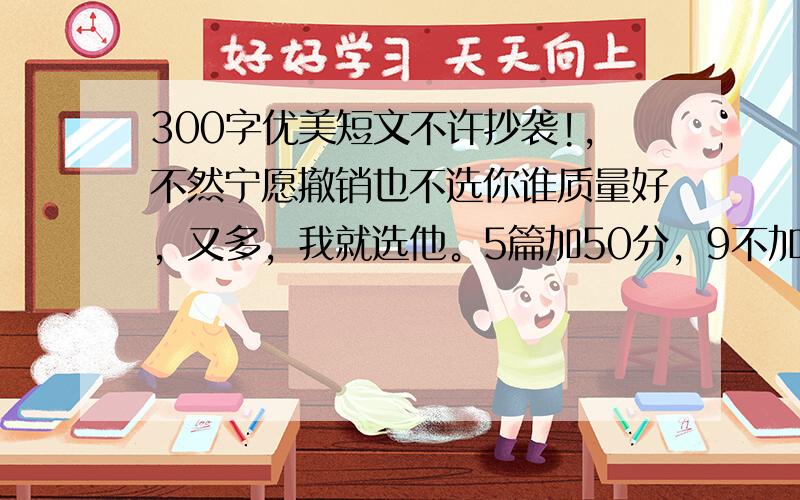 300字优美短文不许抄袭!,不然宁愿撤销也不选你谁质量好，又多，我就选他。5篇加50分，9不加，10篇加80分 依次推论