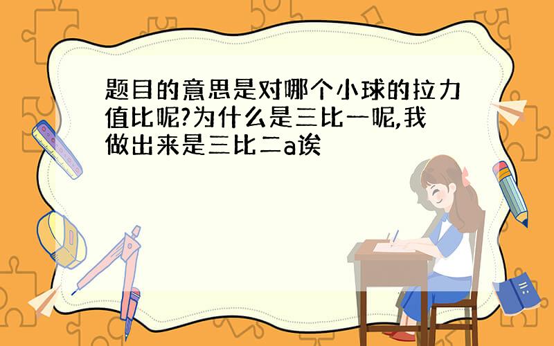 题目的意思是对哪个小球的拉力值比呢?为什么是三比一呢,我做出来是三比二a诶