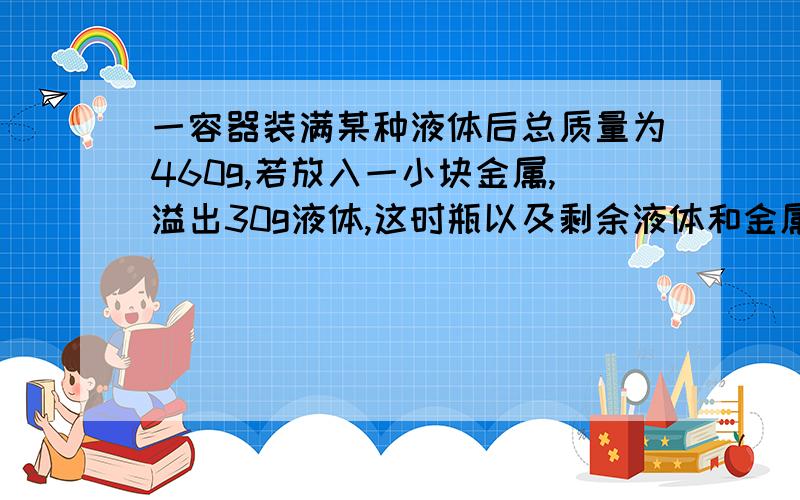 一容器装满某种液体后总质量为460g,若放入一小块金属,溢出30g液体,这时瓶以及剩余液体和金属总质量为500g,已知金