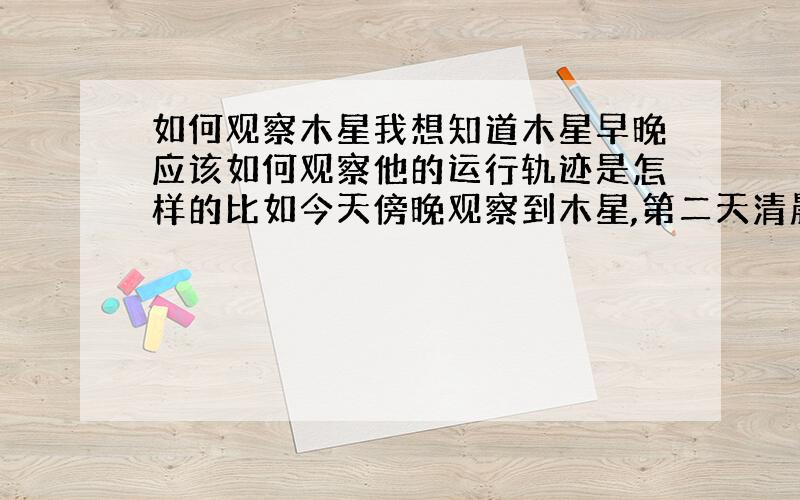 如何观察木星我想知道木星早晚应该如何观察他的运行轨迹是怎样的比如今天傍晚观察到木星,第二天清晨也能观察到么还是要过一段时