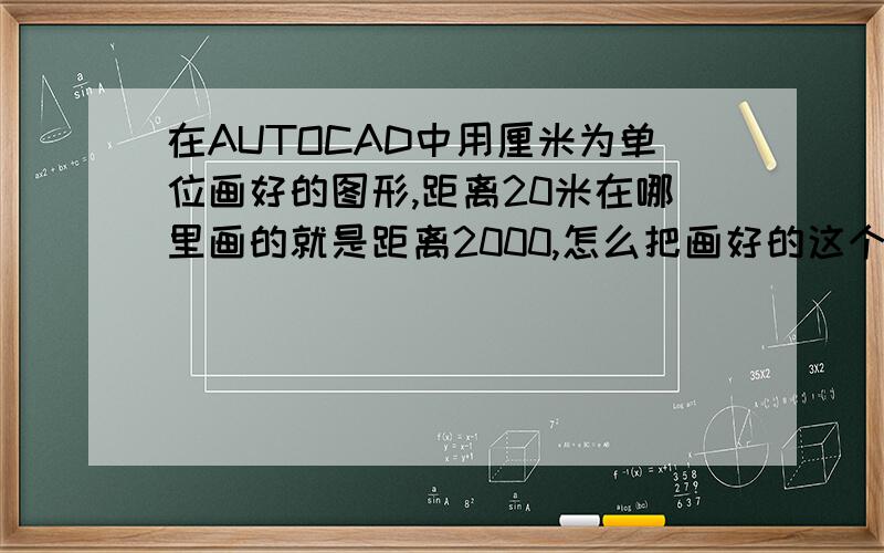 在AUTOCAD中用厘米为单位画好的图形,距离20米在哪里画的就是距离2000,怎么把画好的这个图形转换成以米为单位的?