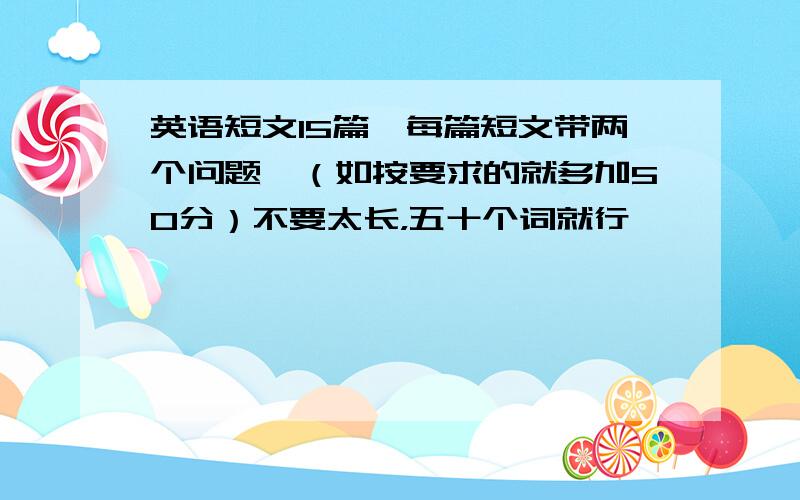 英语短文15篇,每篇短文带两个问题,（如按要求的就多加50分）不要太长，五十个词就行