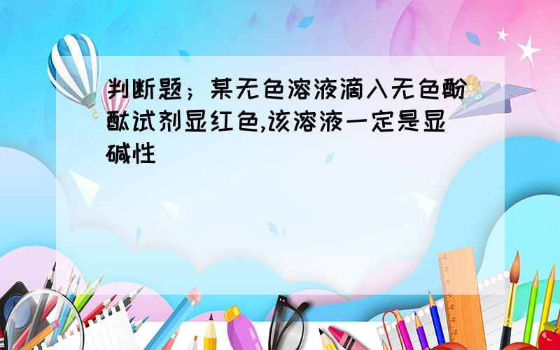 判断题；某无色溶液滴入无色酚酞试剂显红色,该溶液一定是显碱性