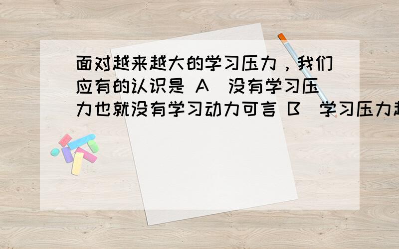 面对越来越大的学习压力，我们应有的认识是 A．没有学习压力也就没有学习动力可言 B．学习压力越小，学习动力越强 C．适度