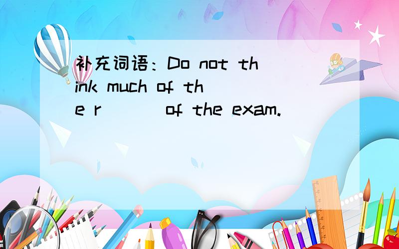 补充词语：Do not think much of the r___ of the exam.