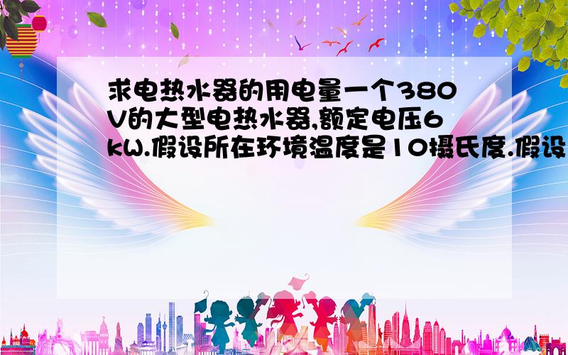 求电热水器的用电量一个380V的大型电热水器,额定电压6kW.假设所在环境温度是10摄氏度.假设每天的用水量是800磅.