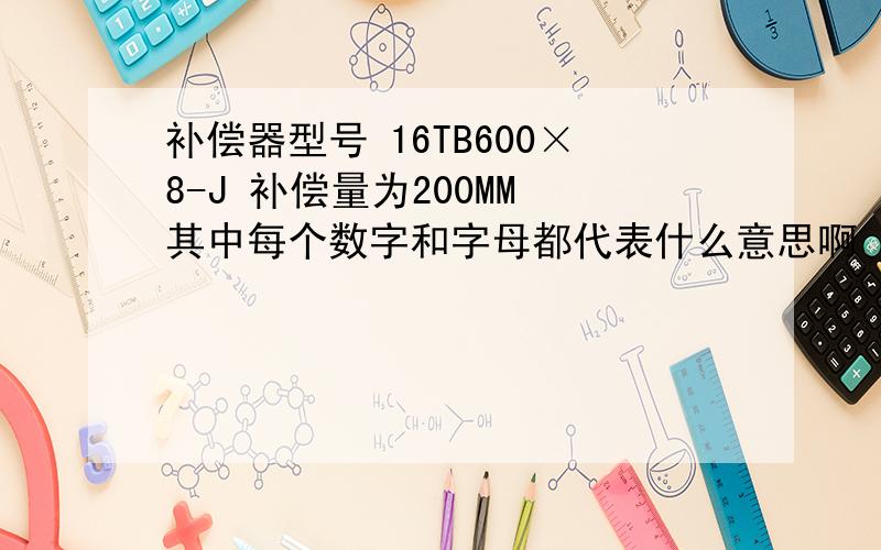 补偿器型号 16TB600×8-J 补偿量为200MM 其中每个数字和字母都代表什么意思啊