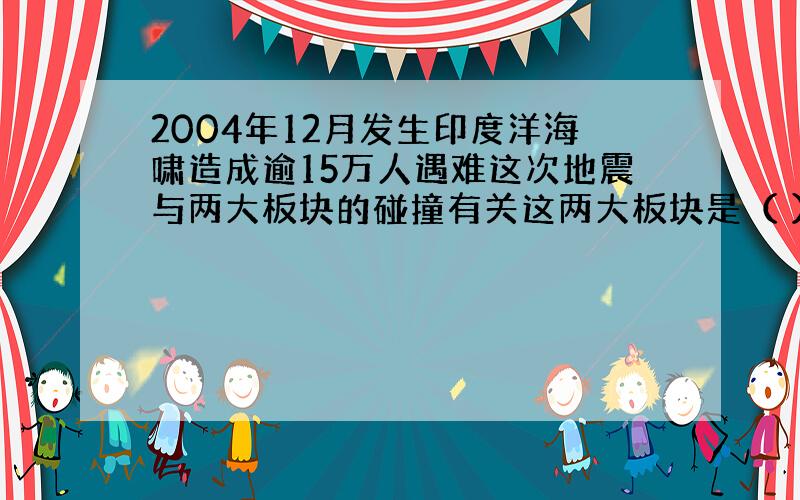 2004年12月发生印度洋海啸造成逾15万人遇难这次地震与两大板块的碰撞有关这两大板块是（ ）