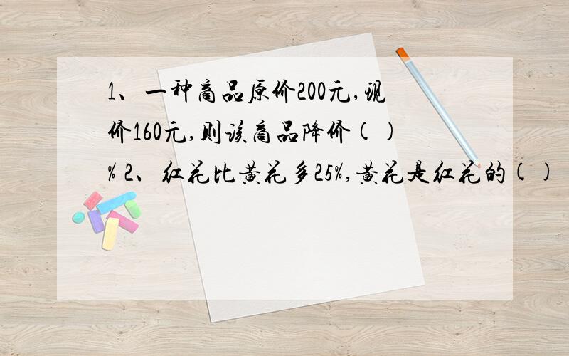 1、一种商品原价200元,现价160元,则该商品降价()% 2、红花比黄花多25%,黄花是红花的()