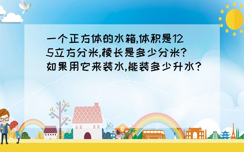 一个正方体的水箱,体积是125立方分米,棱长是多少分米?如果用它来装水,能装多少升水?