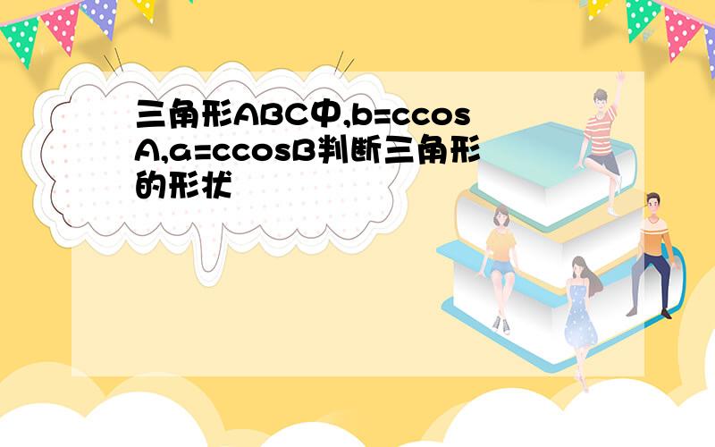 三角形ABC中,b=ccosA,a=ccosB判断三角形的形状