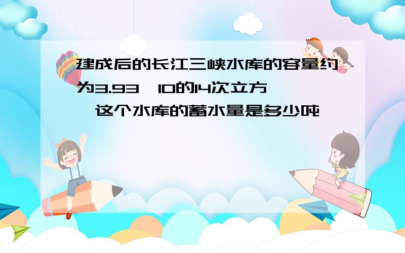 建成后的长江三峡水库的容量约为3.93*10的14次立方,这个水库的蓄水量是多少吨