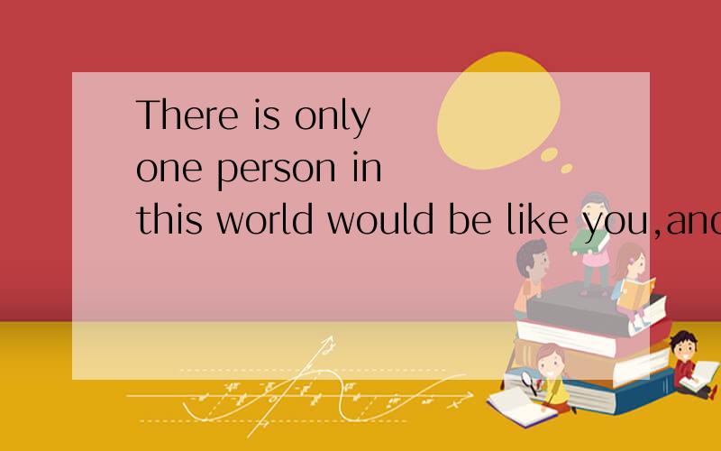 There is only one person in this world would be like you,and