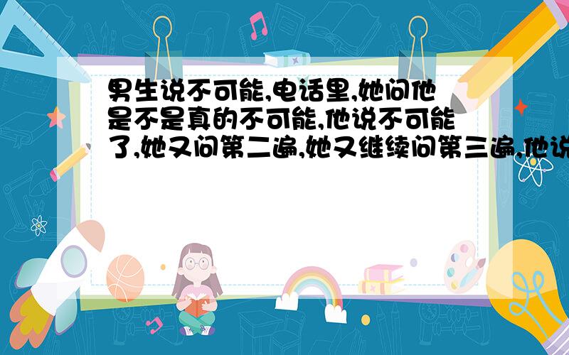 男生说不可能,电话里,她问他是不是真的不可能,他说不可能了,她又问第二遍,她又继续问第三遍,他说不想说.