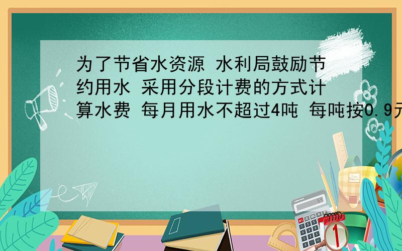 为了节省水资源 水利局鼓励节约用水 采用分段计费的方式计算水费 每月用水不超过4吨 每吨按0.9元收费