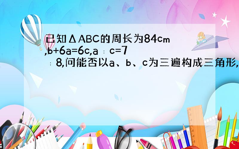 已知ΔABC的周长为84cm,b+6a=6c,a∶c=7∶8,问能否以a、b、c为三遍构成三角形,如果能,就求出第三边