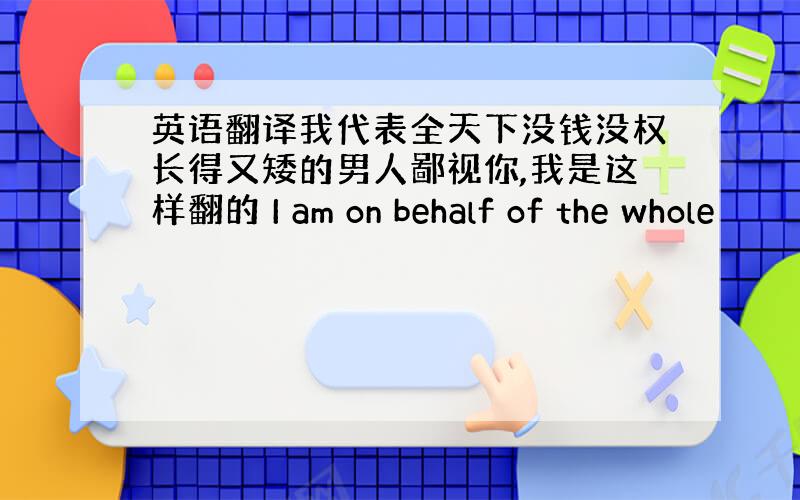 英语翻译我代表全天下没钱没权长得又矮的男人鄙视你,我是这样翻的 I am on behalf of the whole