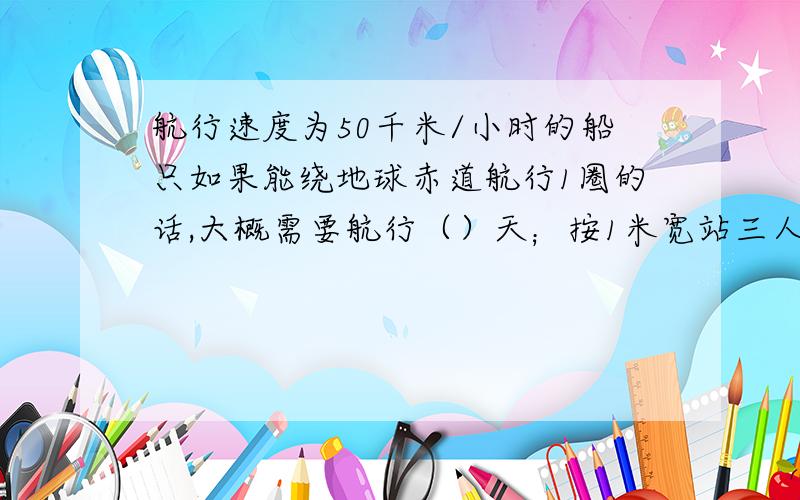 航行速度为50千米/小时的船只如果能绕地球赤道航行1圈的话,大概需要航行（）天；按1米宽站三人计算,绕地