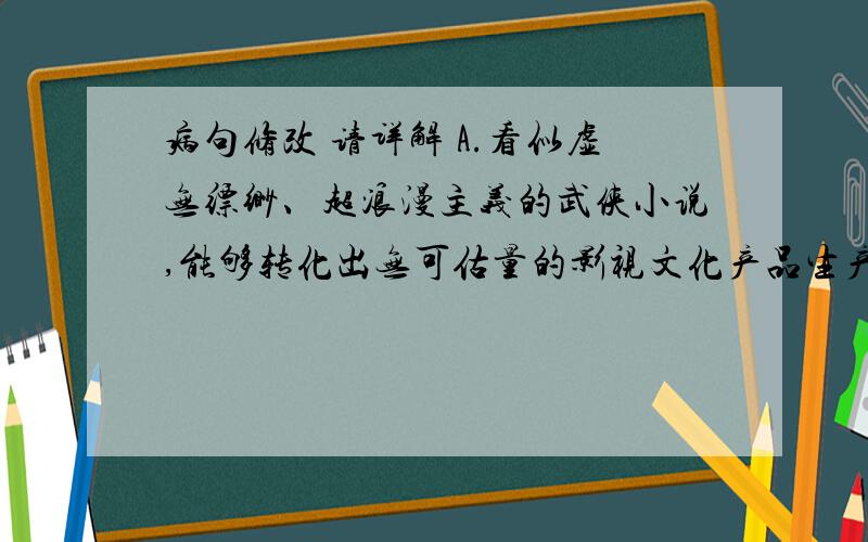 病句修改 请详解 A.看似虚无缥缈、超浪漫主义的武侠小说,能够转化出无可估量的影视文化产品生产力的,金庸称得上是当仁不让