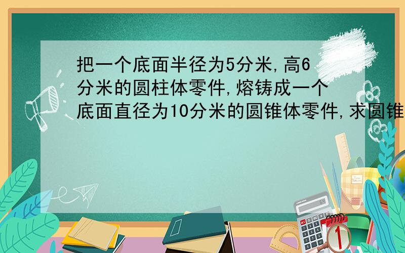 把一个底面半径为5分米,高6分米的圆柱体零件,熔铸成一个底面直径为10分米的圆锥体零件,求圆锥体零件的高