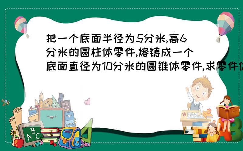 把一个底面半径为5分米,高6分米的圆柱体零件,熔铸成一个底面直径为10分米的圆锥体零件,求零件体的高.