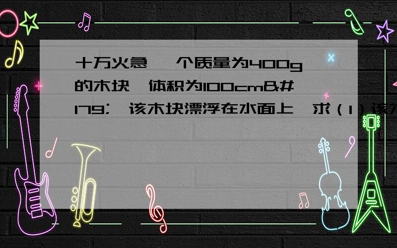 十万火急 一个质量为400g的木块,体积为100cm³,该木块漂浮在水面上,求（1）该木块的密度、浮力、排开水