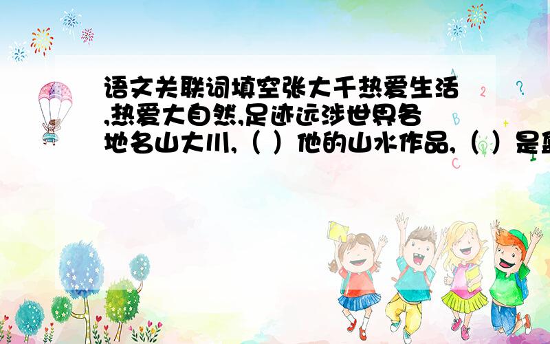 语文关联词填空张大千热爱生活,热爱大自然,足迹远涉世界各地名山大川,（ ）他的山水作品,（ ）是盈尺小幅,（ ）往往有一