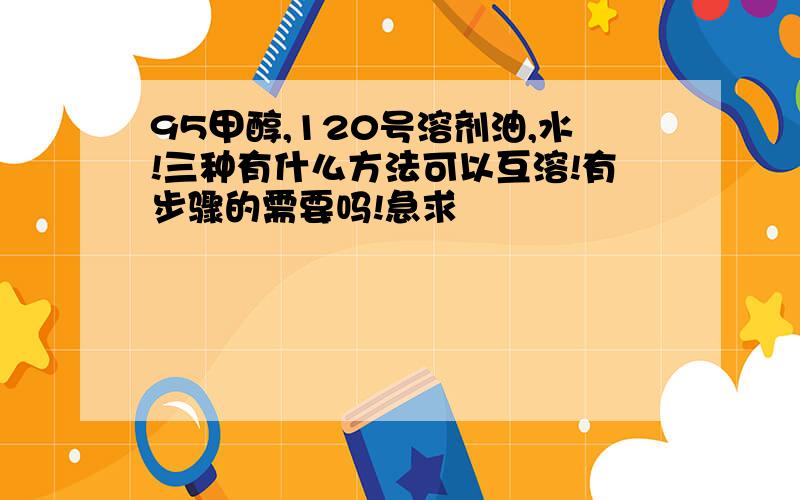 95甲醇,120号溶剂油,水!三种有什么方法可以互溶!有步骤的需要吗!急求