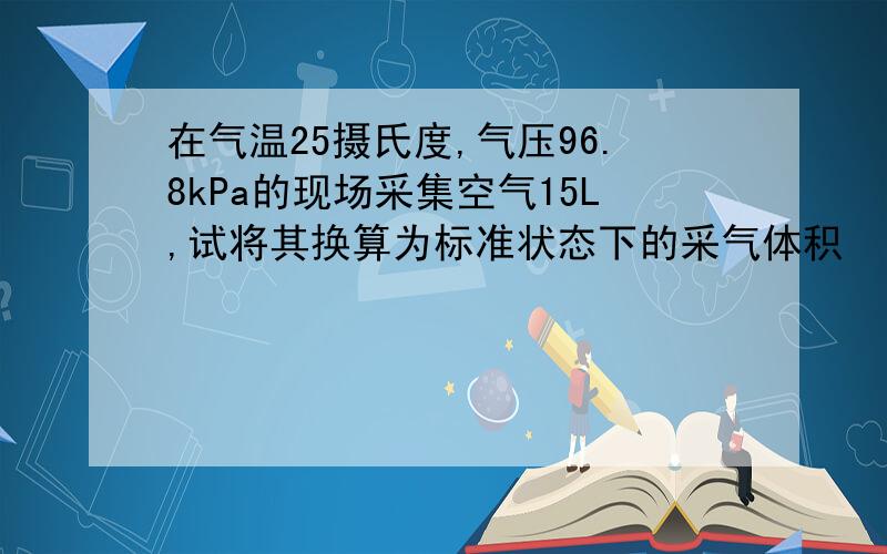 在气温25摄氏度,气压96.8kPa的现场采集空气15L,试将其换算为标准状态下的采气体积