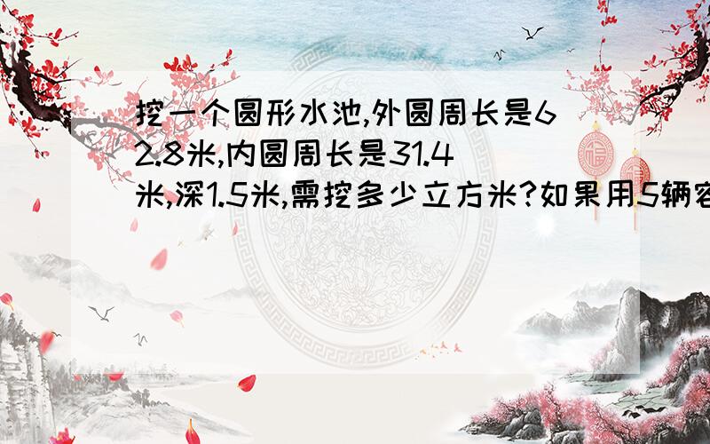 挖一个圆形水池,外圆周长是62.8米,内圆周长是31.4米,深1.5米,需挖多少立方米?如果用5辆容积为4.5立方米..