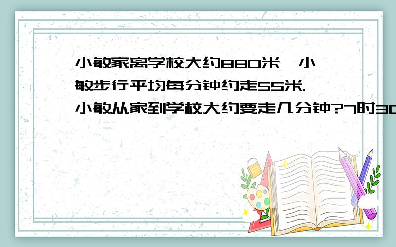 小敏家离学校大约880米,小敏步行平均每分钟约走55米.小敏从家到学校大约要走几分钟?7时30分从家出发,7