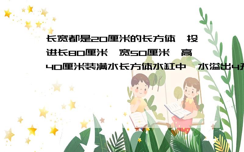 长宽都是20厘米的长方体,投进长80厘米,宽50厘米,高40厘米装满水长方体水缸中,水溢出4升,宽是多少