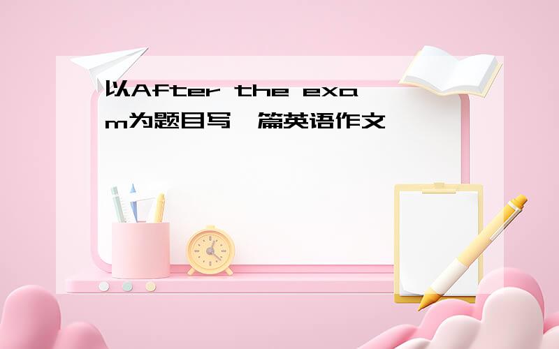 以After the exam为题目写一篇英语作文