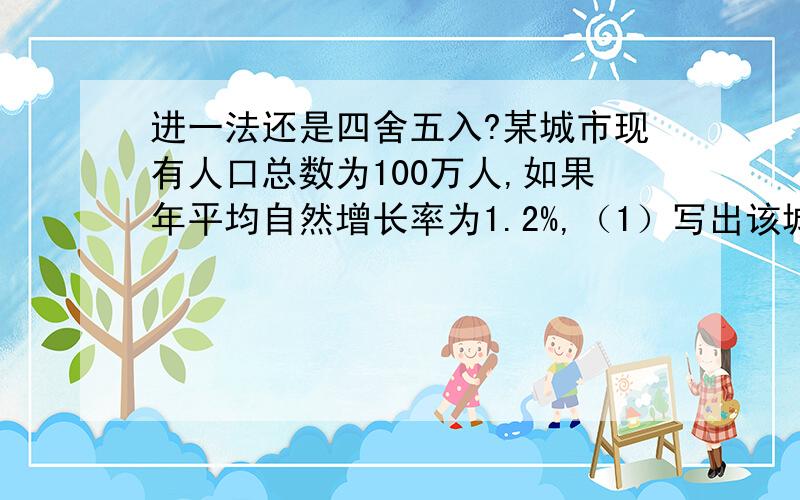 进一法还是四舍五入?某城市现有人口总数为100万人,如果年平均自然增长率为1.2%,（1）写出该城市人口总数y（万人）与