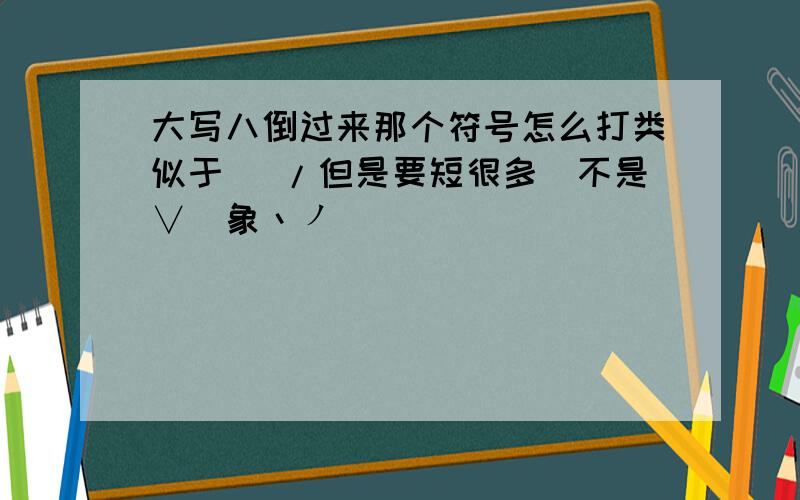 大写八倒过来那个符号怎么打类似于\ /但是要短很多`不是∨`象丶ノ