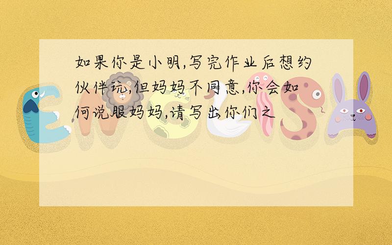 如果你是小明,写完作业后想约伙伴玩,但妈妈不同意,你会如何说服妈妈,请写出你们之