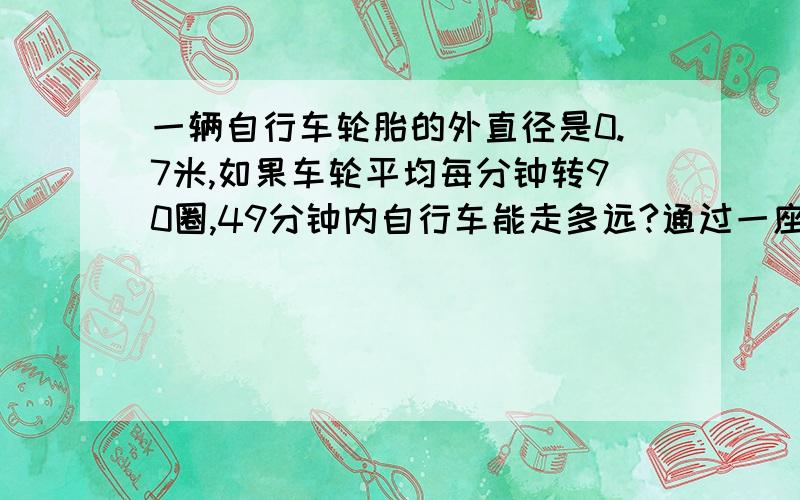 一辆自行车轮胎的外直径是0.7米,如果车轮平均每分钟转90圈,49分钟内自行车能走多远?通过一座567米的大桥大约需要几