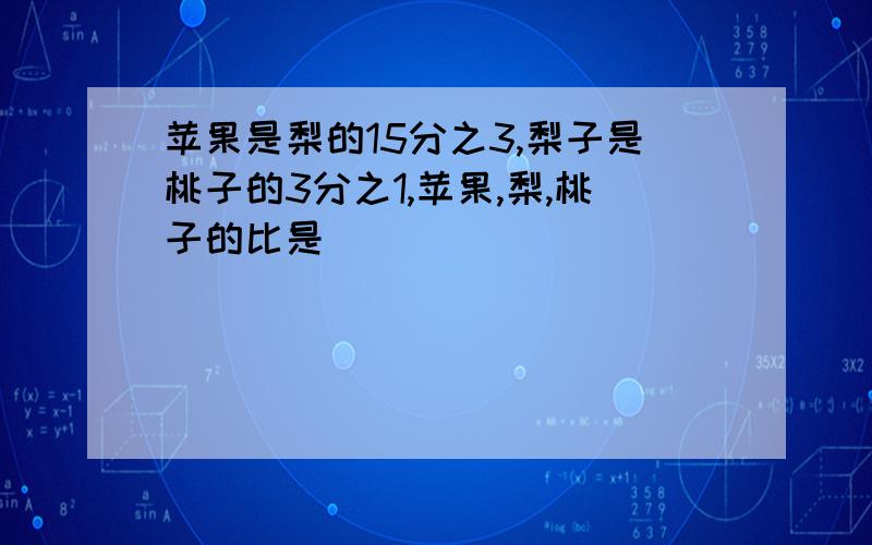 苹果是梨的15分之3,梨子是桃子的3分之1,苹果,梨,桃子的比是（ ）