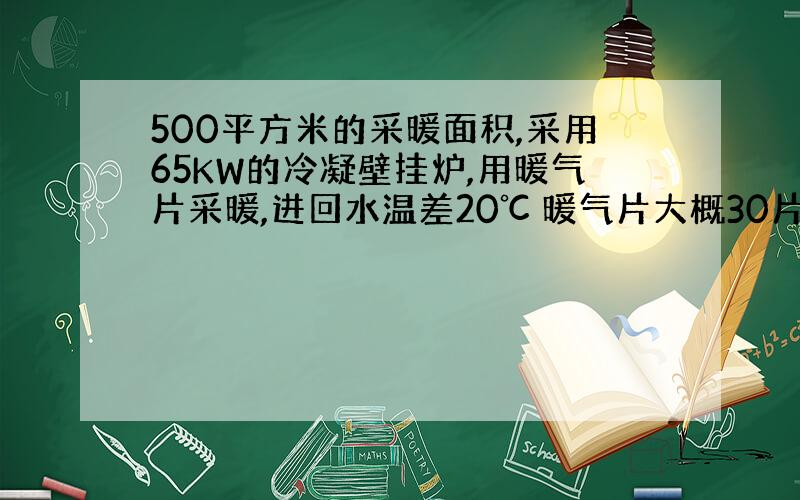 500平方米的采暖面积,采用65KW的冷凝壁挂炉,用暖气片采暖,进回水温差20℃ 暖气片大概30片.