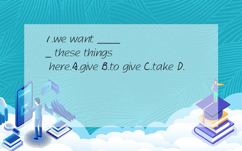 1.we want _____ these things here.A.give B.to give C.take D.