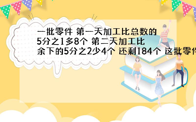 一批零件 第一天加工比总数的5分之1多8个 第二天加工比余下的5分之2少4个 还剩184个 这批零件共有多少个?