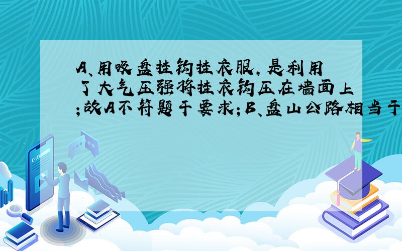 A、用吸盘挂钩挂衣服，是利用了大气压强将挂衣钩压在墙面上；故A不符题干要求；B、盘山公路相当于斜面，斜面的倾斜