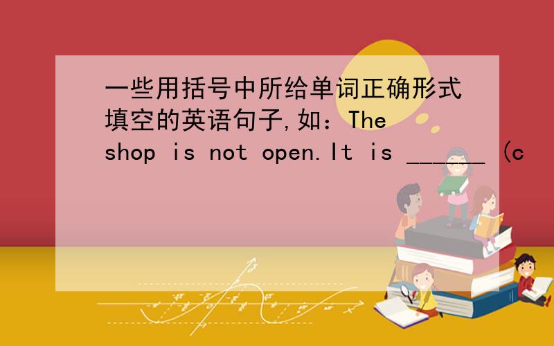 一些用括号中所给单词正确形式填空的英语句子,如：The shop is not open.It is ______ (c