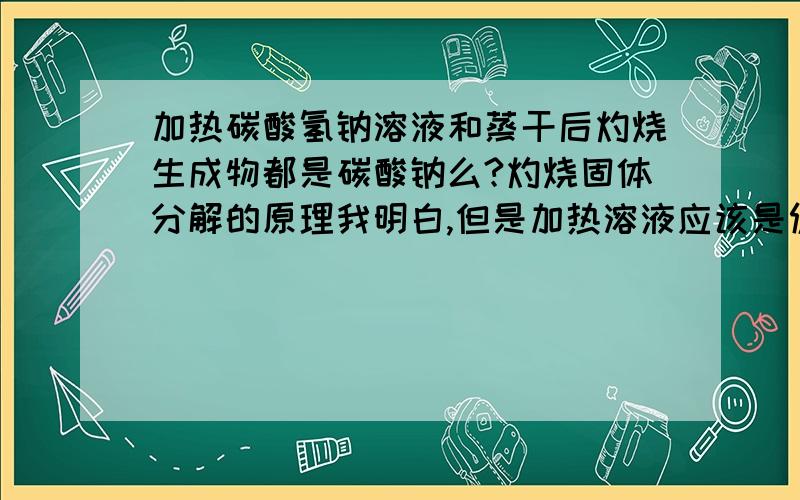 加热碳酸氢钠溶液和蒸干后灼烧生成物都是碳酸钠么?灼烧固体分解的原理我明白,但是加热溶液应该是促进水解生成碳酸和氢氧化钠吧