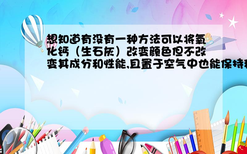 想知道有没有一种方法可以将氧化钙（生石灰）改变颜色但不改变其成分和性能,且置于空气中也能保持稳定?